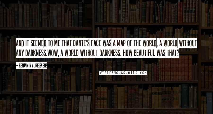 Benjamin Alire Saenz Quotes: And it seemed to me that Dante's face was a map of the world. A world without any darkness.Wow, a world without darkness. How beautiful was that?