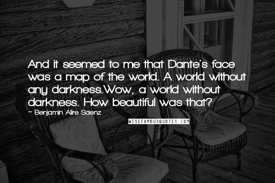 Benjamin Alire Saenz Quotes: And it seemed to me that Dante's face was a map of the world. A world without any darkness.Wow, a world without darkness. How beautiful was that?