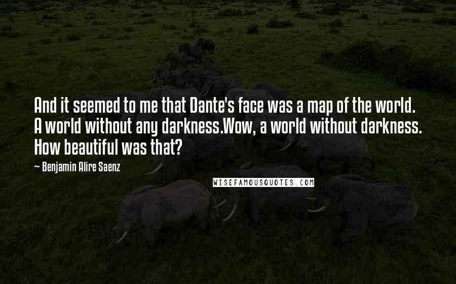 Benjamin Alire Saenz Quotes: And it seemed to me that Dante's face was a map of the world. A world without any darkness.Wow, a world without darkness. How beautiful was that?