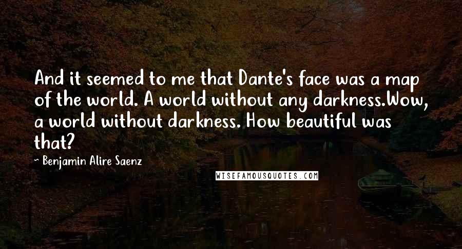 Benjamin Alire Saenz Quotes: And it seemed to me that Dante's face was a map of the world. A world without any darkness.Wow, a world without darkness. How beautiful was that?