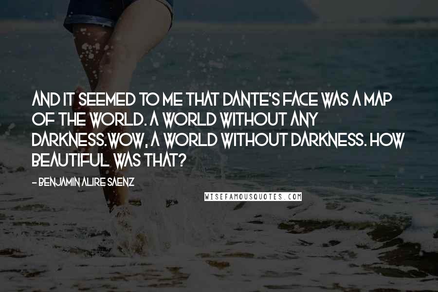 Benjamin Alire Saenz Quotes: And it seemed to me that Dante's face was a map of the world. A world without any darkness.Wow, a world without darkness. How beautiful was that?