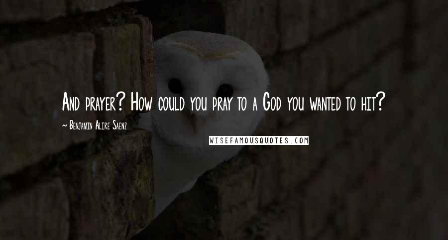 Benjamin Alire Saenz Quotes: And prayer? How could you pray to a God you wanted to hit?