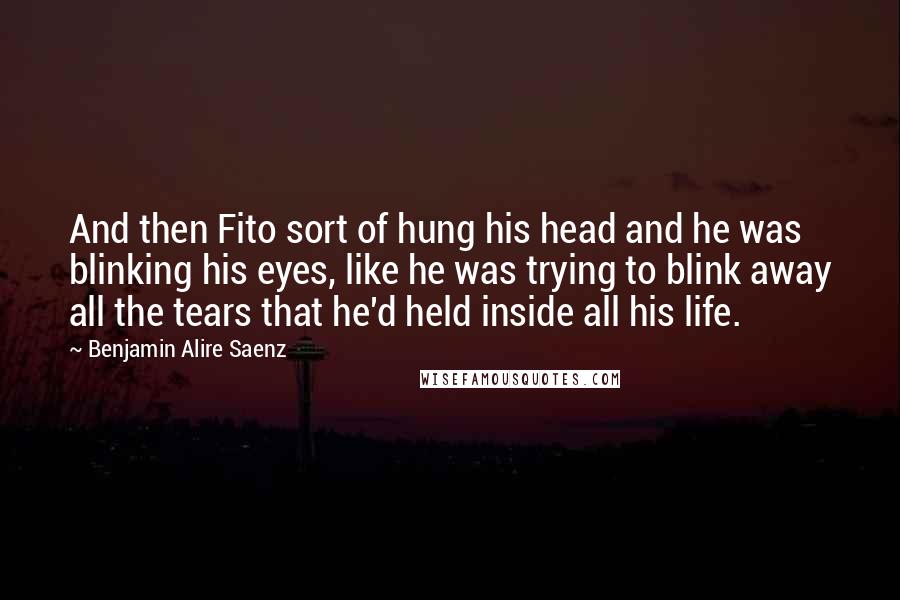 Benjamin Alire Saenz Quotes: And then Fito sort of hung his head and he was blinking his eyes, like he was trying to blink away all the tears that he'd held inside all his life.