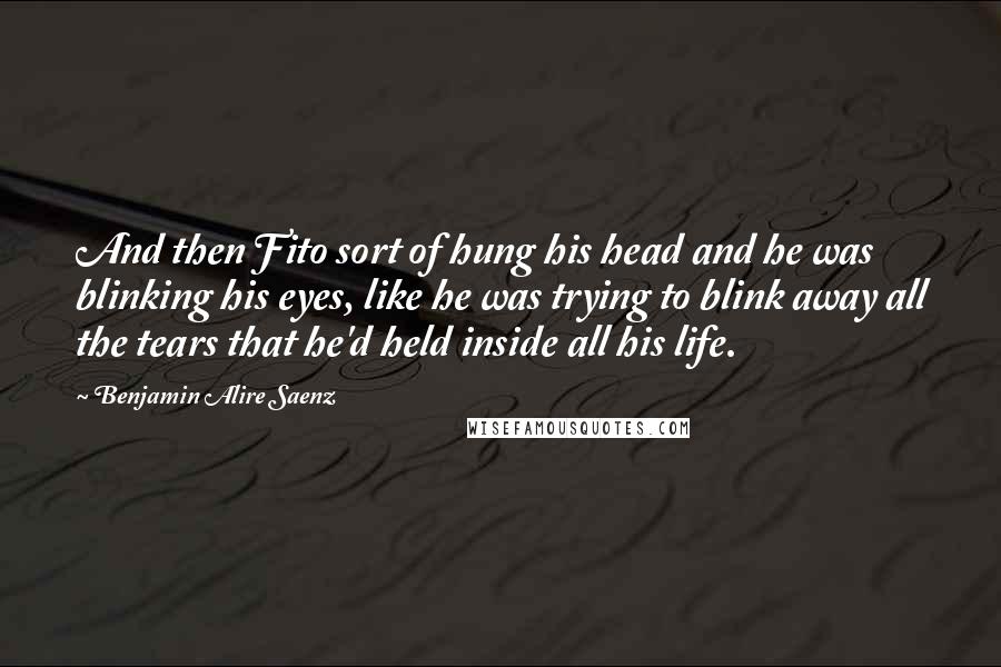 Benjamin Alire Saenz Quotes: And then Fito sort of hung his head and he was blinking his eyes, like he was trying to blink away all the tears that he'd held inside all his life.