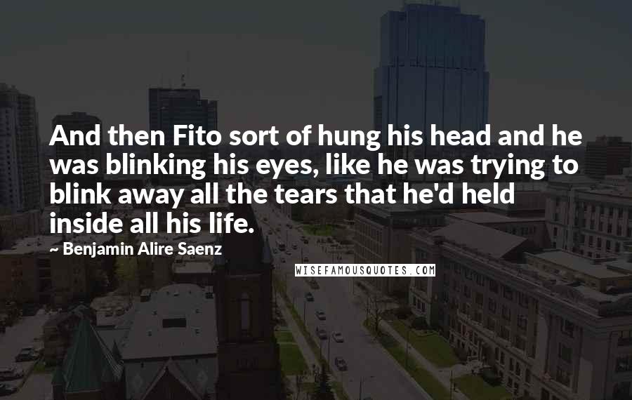 Benjamin Alire Saenz Quotes: And then Fito sort of hung his head and he was blinking his eyes, like he was trying to blink away all the tears that he'd held inside all his life.