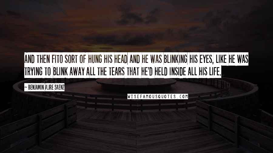 Benjamin Alire Saenz Quotes: And then Fito sort of hung his head and he was blinking his eyes, like he was trying to blink away all the tears that he'd held inside all his life.