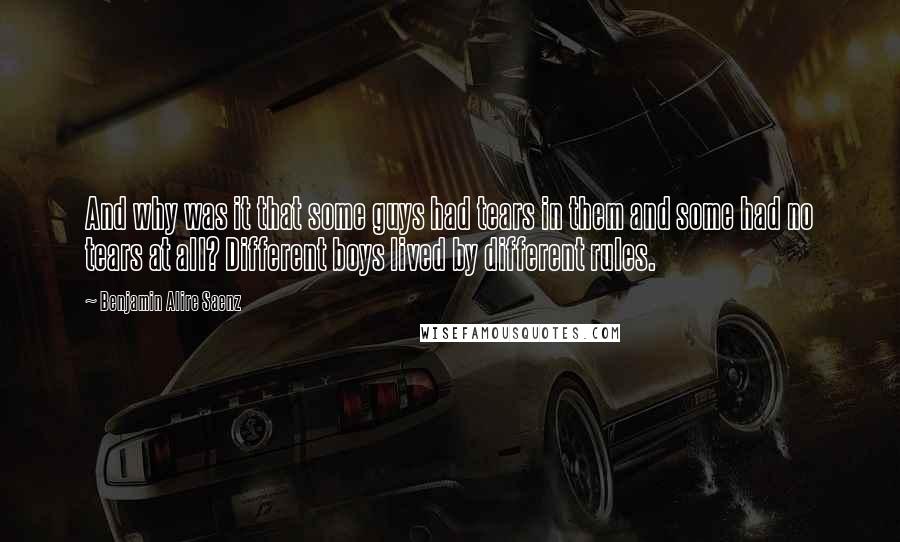 Benjamin Alire Saenz Quotes: And why was it that some guys had tears in them and some had no tears at all? Different boys lived by different rules.