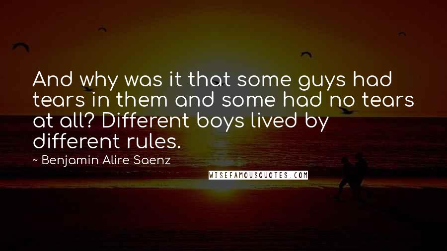 Benjamin Alire Saenz Quotes: And why was it that some guys had tears in them and some had no tears at all? Different boys lived by different rules.