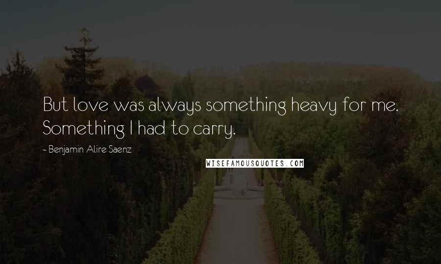 Benjamin Alire Saenz Quotes: But love was always something heavy for me. Something I had to carry.