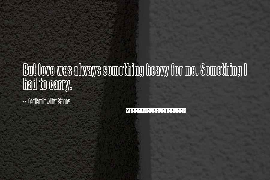 Benjamin Alire Saenz Quotes: But love was always something heavy for me. Something I had to carry.