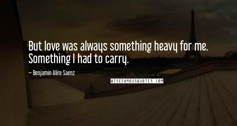 Benjamin Alire Saenz Quotes: But love was always something heavy for me. Something I had to carry.