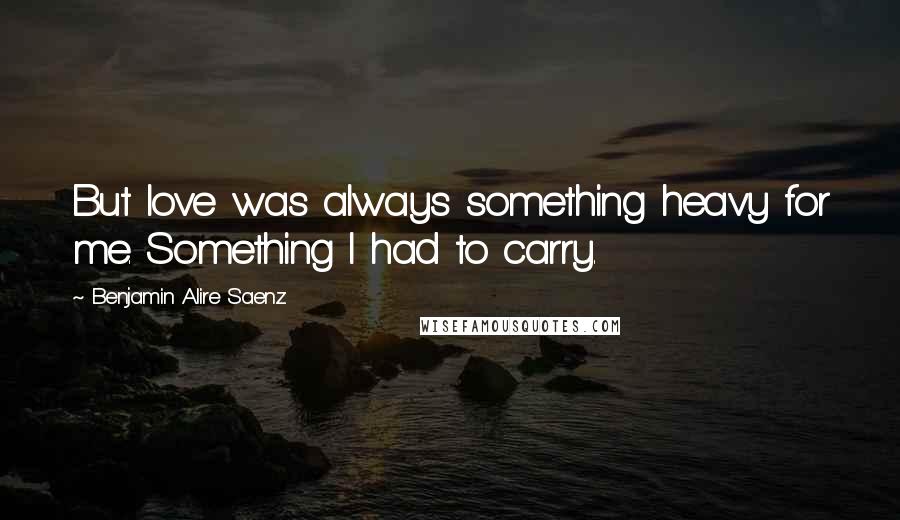 Benjamin Alire Saenz Quotes: But love was always something heavy for me. Something I had to carry.