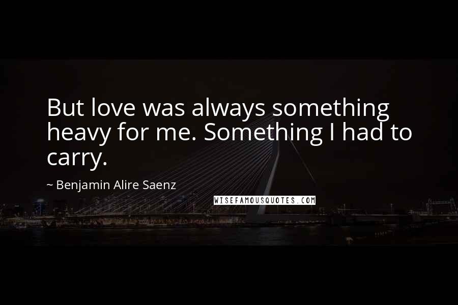 Benjamin Alire Saenz Quotes: But love was always something heavy for me. Something I had to carry.