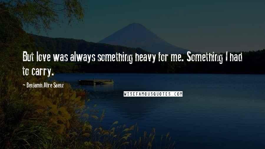 Benjamin Alire Saenz Quotes: But love was always something heavy for me. Something I had to carry.