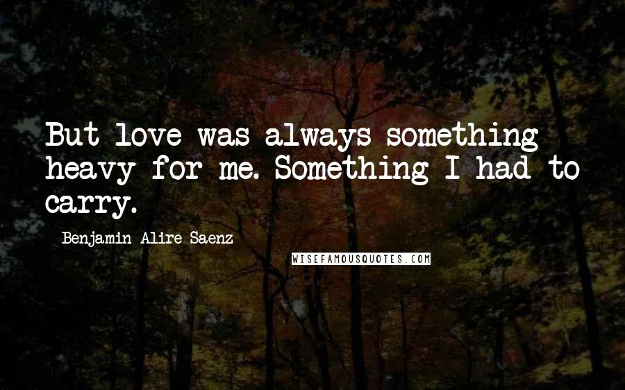 Benjamin Alire Saenz Quotes: But love was always something heavy for me. Something I had to carry.