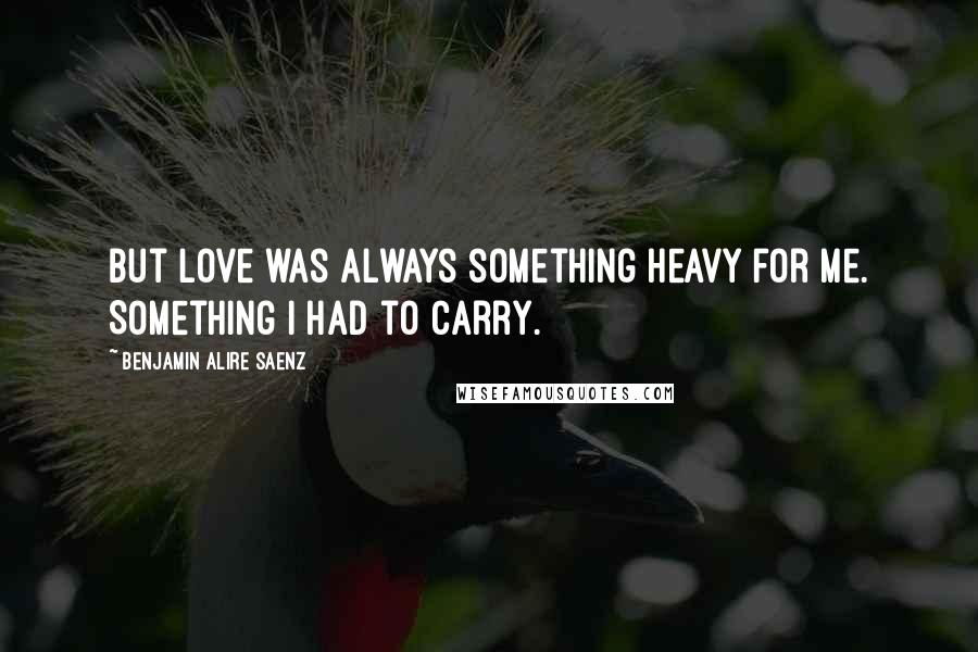 Benjamin Alire Saenz Quotes: But love was always something heavy for me. Something I had to carry.