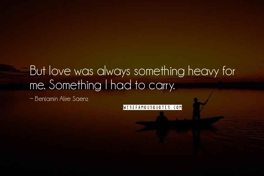 Benjamin Alire Saenz Quotes: But love was always something heavy for me. Something I had to carry.