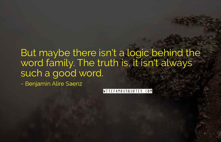 Benjamin Alire Saenz Quotes: But maybe there isn't a logic behind the word family. The truth is, it isn't always such a good word.