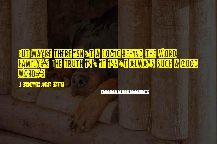 Benjamin Alire Saenz Quotes: But maybe there isn't a logic behind the word family. The truth is, it isn't always such a good word.