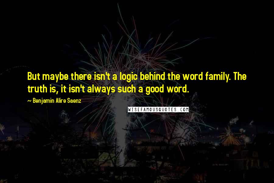 Benjamin Alire Saenz Quotes: But maybe there isn't a logic behind the word family. The truth is, it isn't always such a good word.