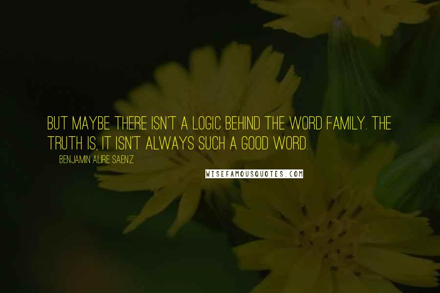 Benjamin Alire Saenz Quotes: But maybe there isn't a logic behind the word family. The truth is, it isn't always such a good word.