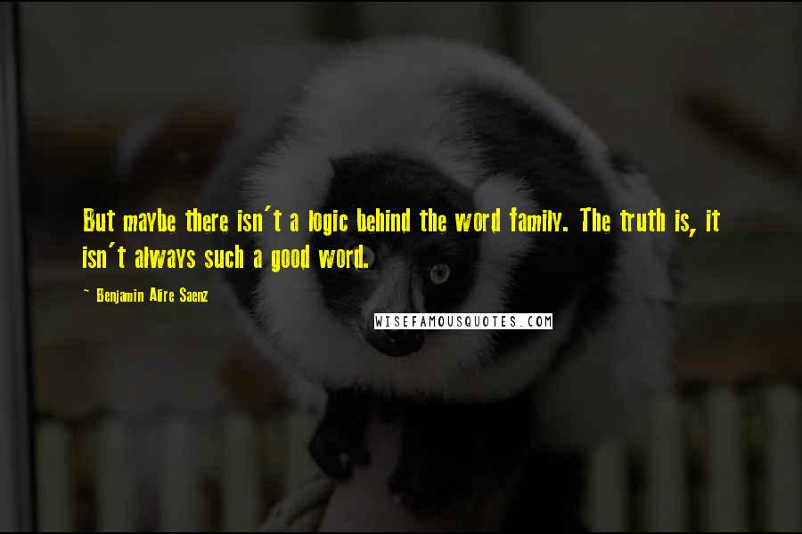 Benjamin Alire Saenz Quotes: But maybe there isn't a logic behind the word family. The truth is, it isn't always such a good word.