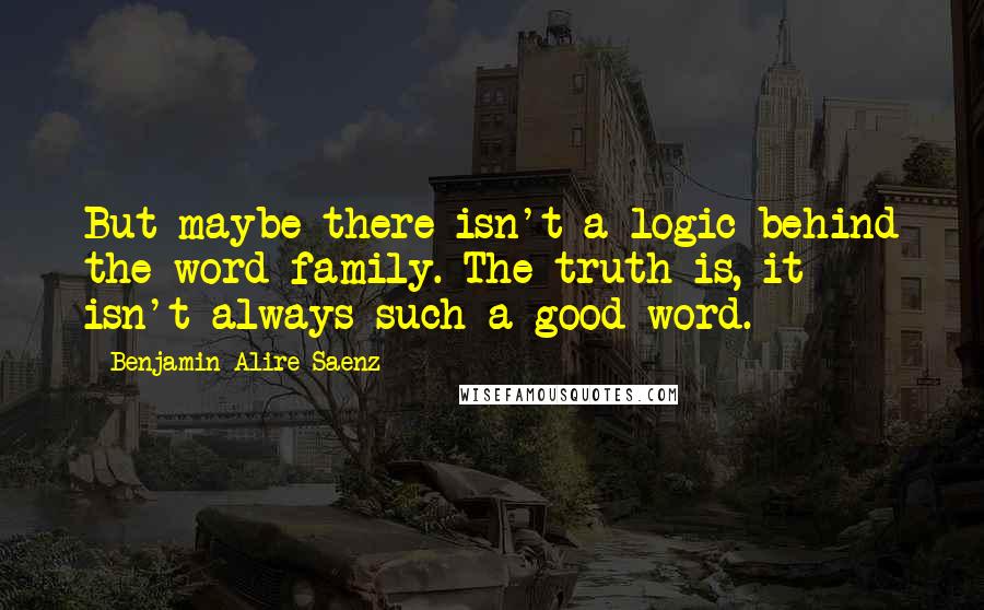 Benjamin Alire Saenz Quotes: But maybe there isn't a logic behind the word family. The truth is, it isn't always such a good word.