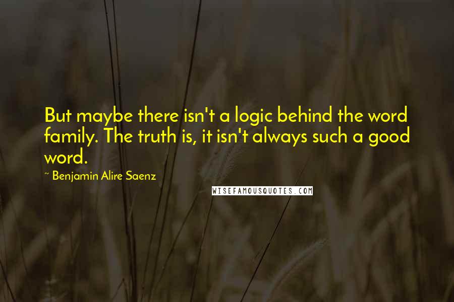 Benjamin Alire Saenz Quotes: But maybe there isn't a logic behind the word family. The truth is, it isn't always such a good word.