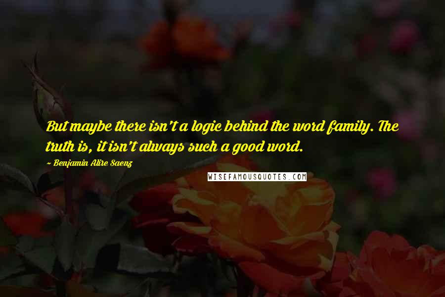 Benjamin Alire Saenz Quotes: But maybe there isn't a logic behind the word family. The truth is, it isn't always such a good word.