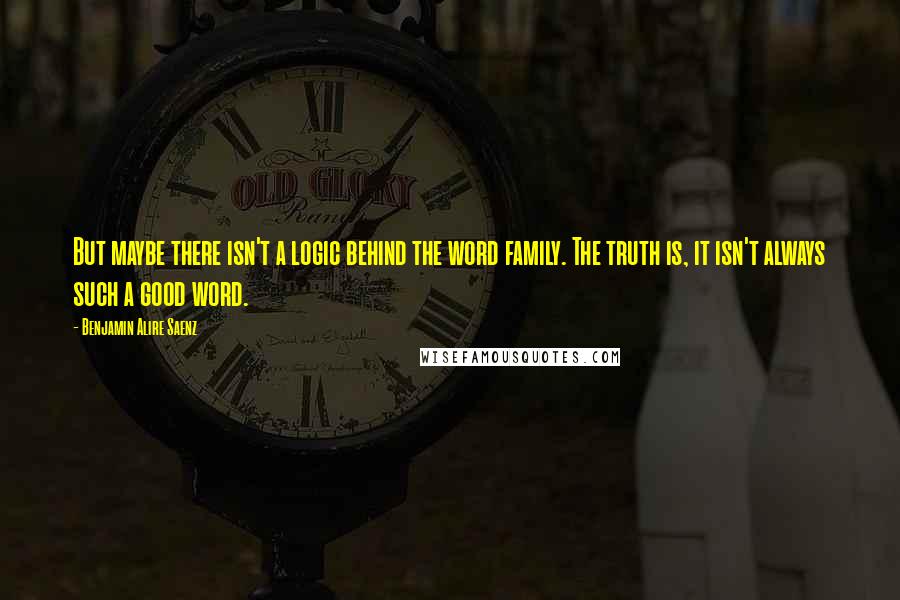 Benjamin Alire Saenz Quotes: But maybe there isn't a logic behind the word family. The truth is, it isn't always such a good word.