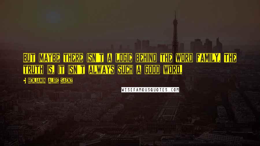 Benjamin Alire Saenz Quotes: But maybe there isn't a logic behind the word family. The truth is, it isn't always such a good word.