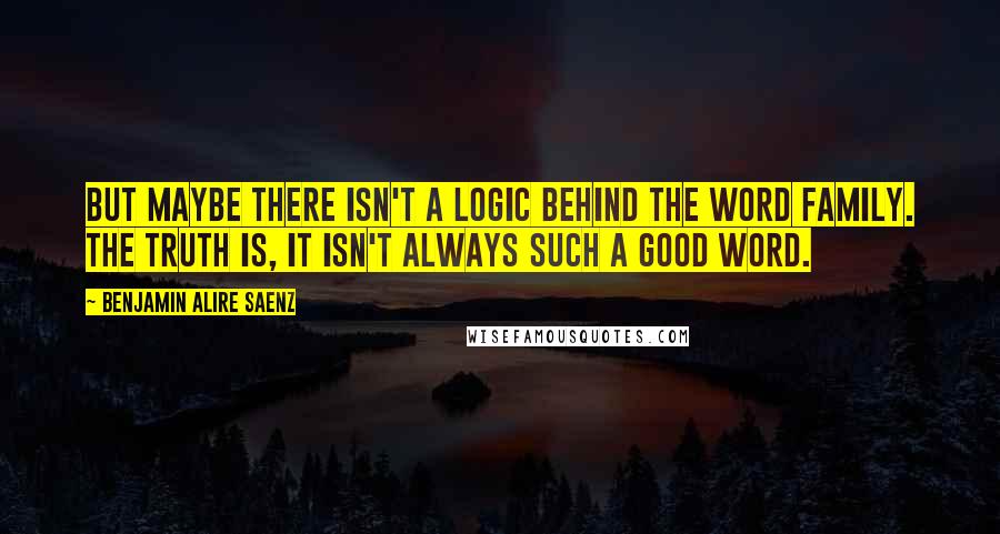 Benjamin Alire Saenz Quotes: But maybe there isn't a logic behind the word family. The truth is, it isn't always such a good word.