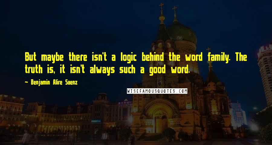 Benjamin Alire Saenz Quotes: But maybe there isn't a logic behind the word family. The truth is, it isn't always such a good word.