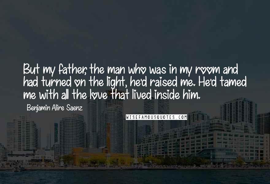 Benjamin Alire Saenz Quotes: But my father, the man who was in my room and had turned on the light, he'd raised me. He'd tamed me with all the love that lived inside him.