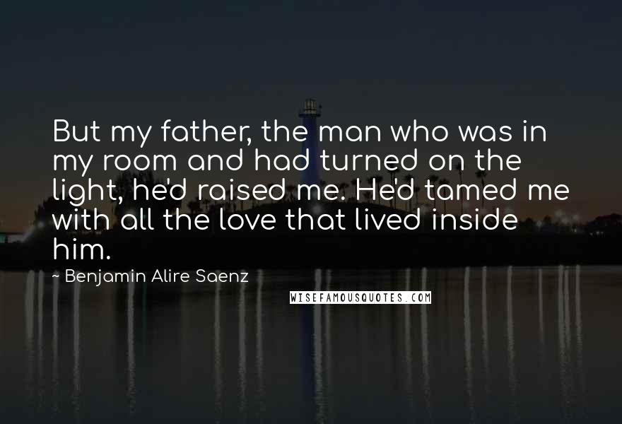 Benjamin Alire Saenz Quotes: But my father, the man who was in my room and had turned on the light, he'd raised me. He'd tamed me with all the love that lived inside him.