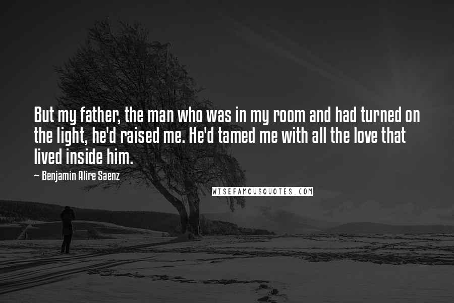Benjamin Alire Saenz Quotes: But my father, the man who was in my room and had turned on the light, he'd raised me. He'd tamed me with all the love that lived inside him.