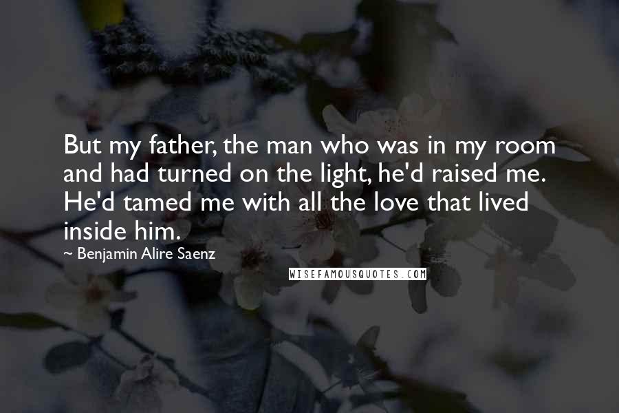 Benjamin Alire Saenz Quotes: But my father, the man who was in my room and had turned on the light, he'd raised me. He'd tamed me with all the love that lived inside him.