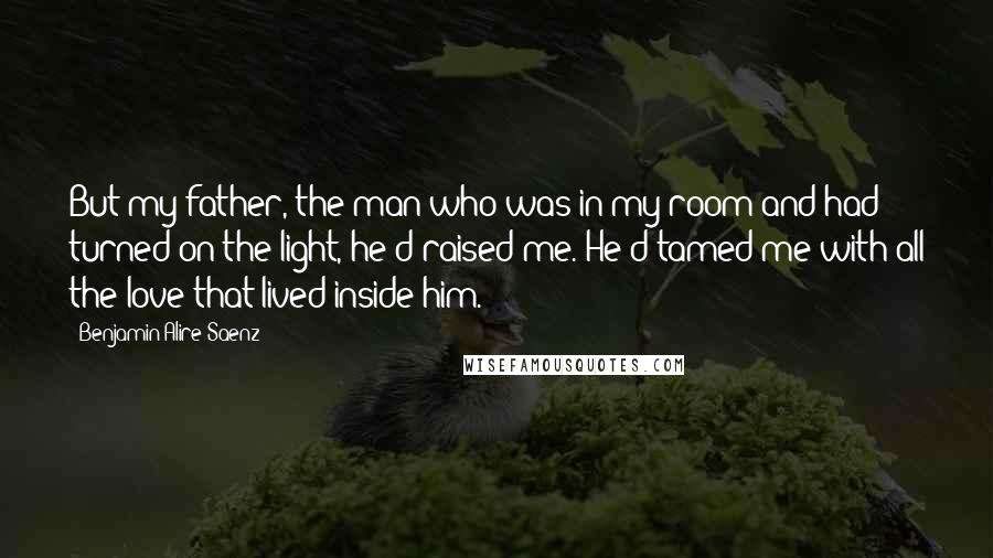 Benjamin Alire Saenz Quotes: But my father, the man who was in my room and had turned on the light, he'd raised me. He'd tamed me with all the love that lived inside him.