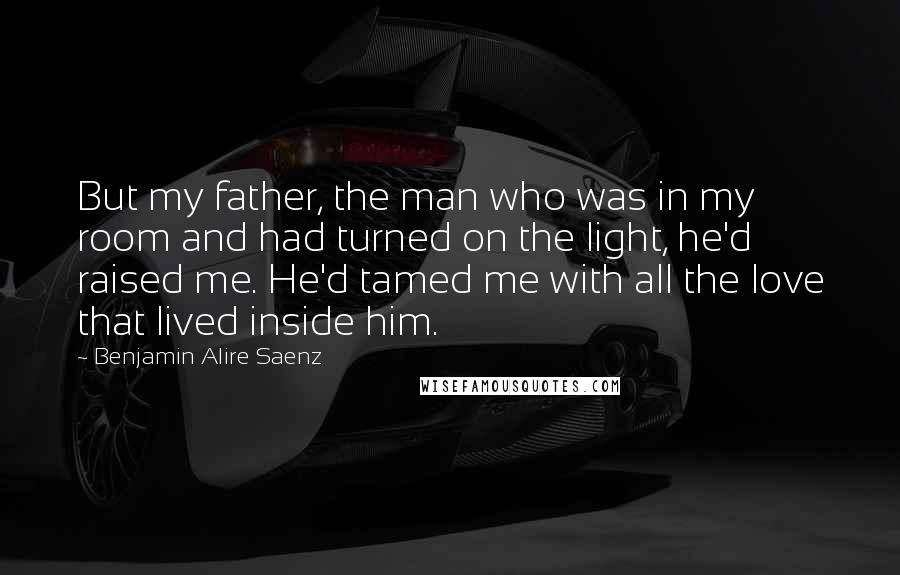 Benjamin Alire Saenz Quotes: But my father, the man who was in my room and had turned on the light, he'd raised me. He'd tamed me with all the love that lived inside him.
