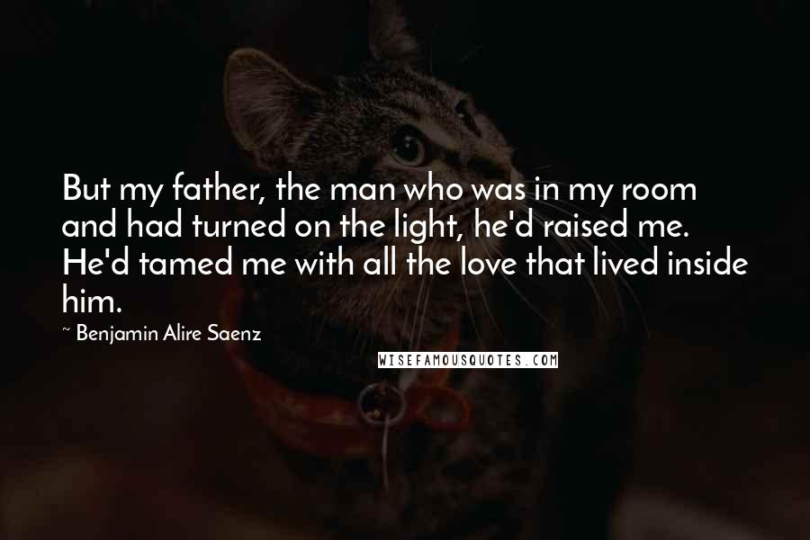 Benjamin Alire Saenz Quotes: But my father, the man who was in my room and had turned on the light, he'd raised me. He'd tamed me with all the love that lived inside him.