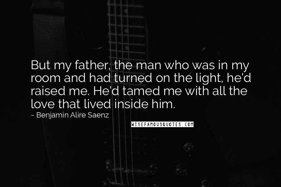 Benjamin Alire Saenz Quotes: But my father, the man who was in my room and had turned on the light, he'd raised me. He'd tamed me with all the love that lived inside him.