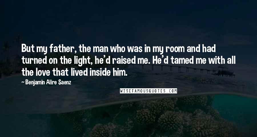 Benjamin Alire Saenz Quotes: But my father, the man who was in my room and had turned on the light, he'd raised me. He'd tamed me with all the love that lived inside him.