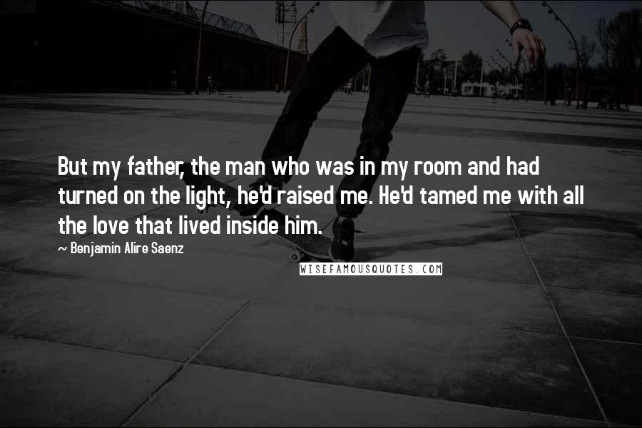Benjamin Alire Saenz Quotes: But my father, the man who was in my room and had turned on the light, he'd raised me. He'd tamed me with all the love that lived inside him.