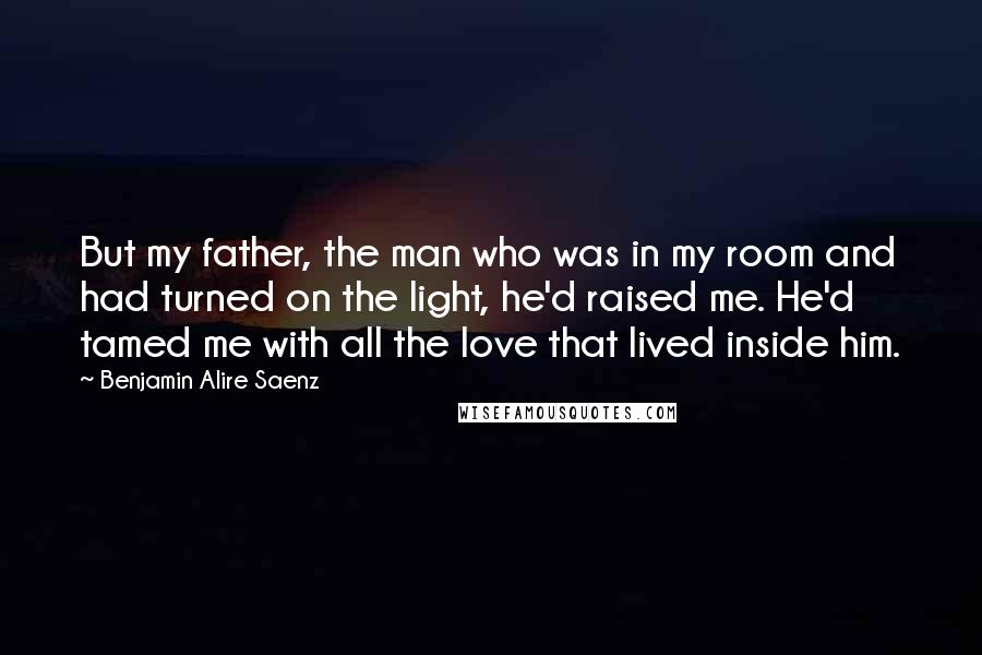 Benjamin Alire Saenz Quotes: But my father, the man who was in my room and had turned on the light, he'd raised me. He'd tamed me with all the love that lived inside him.