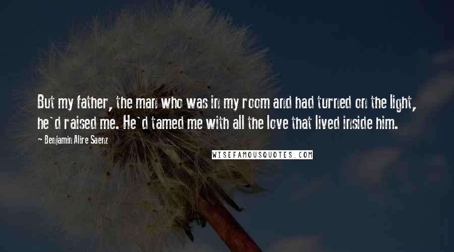 Benjamin Alire Saenz Quotes: But my father, the man who was in my room and had turned on the light, he'd raised me. He'd tamed me with all the love that lived inside him.