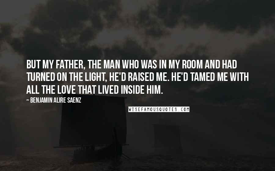 Benjamin Alire Saenz Quotes: But my father, the man who was in my room and had turned on the light, he'd raised me. He'd tamed me with all the love that lived inside him.