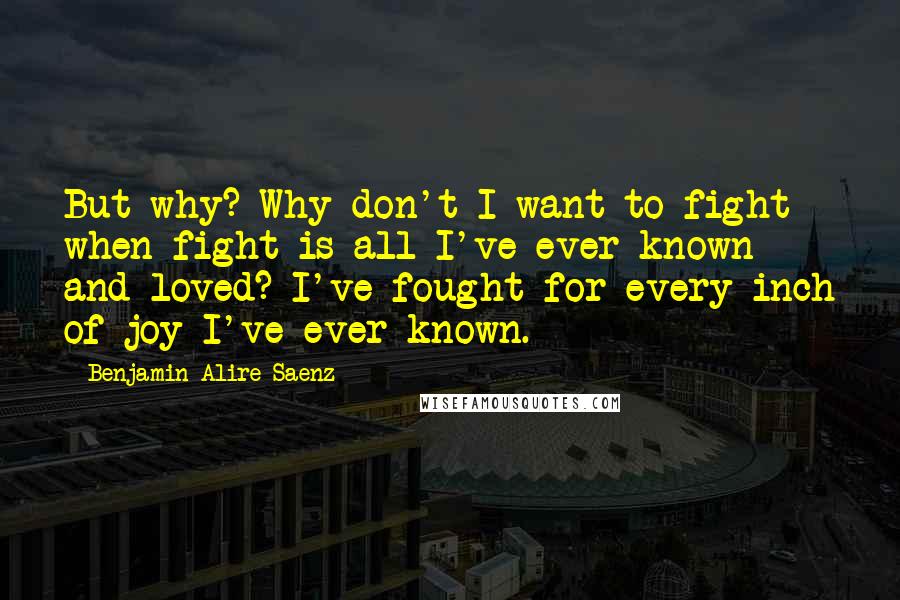 Benjamin Alire Saenz Quotes: But why? Why don't I want to fight when fight is all I've ever known and loved? I've fought for every inch of joy I've ever known.