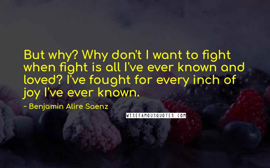 Benjamin Alire Saenz Quotes: But why? Why don't I want to fight when fight is all I've ever known and loved? I've fought for every inch of joy I've ever known.