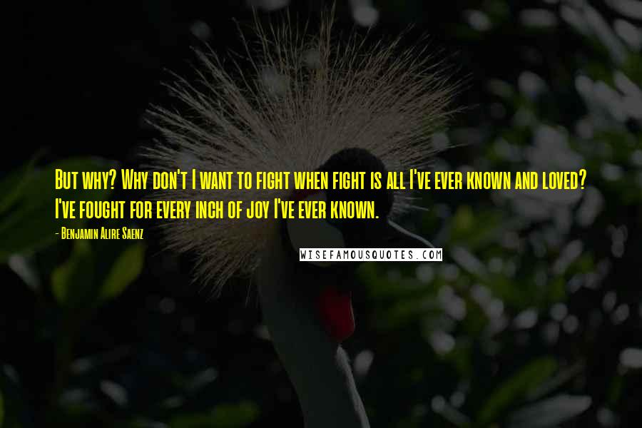 Benjamin Alire Saenz Quotes: But why? Why don't I want to fight when fight is all I've ever known and loved? I've fought for every inch of joy I've ever known.