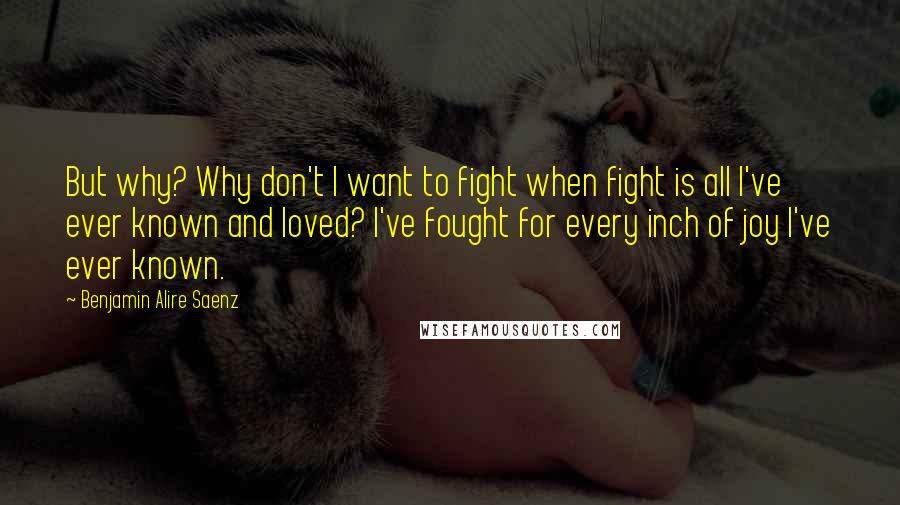 Benjamin Alire Saenz Quotes: But why? Why don't I want to fight when fight is all I've ever known and loved? I've fought for every inch of joy I've ever known.